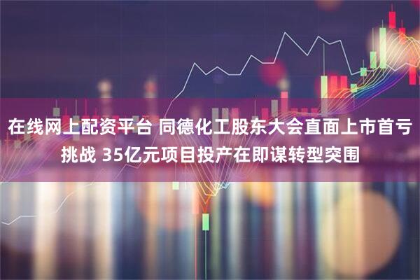 在线网上配资平台 同德化工股东大会直面上市首亏挑战 35亿元项目投产在即谋转型突围