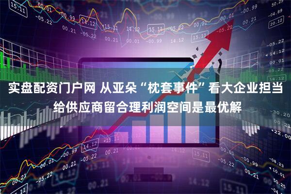 实盘配资门户网 从亚朵“枕套事件”看大企业担当 给供应商留合理利润空间是最优解