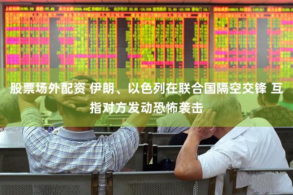 股票场外配资 伊朗、以色列在联合国隔空交锋 互指对方发动恐怖袭击