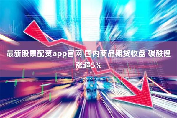 最新股票配资app官网 国内商品期货收盘 碳酸锂涨超5%