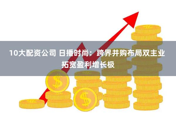 10大配资公司 日播时尚：跨界并购布局双主业 拓宽盈利增长极