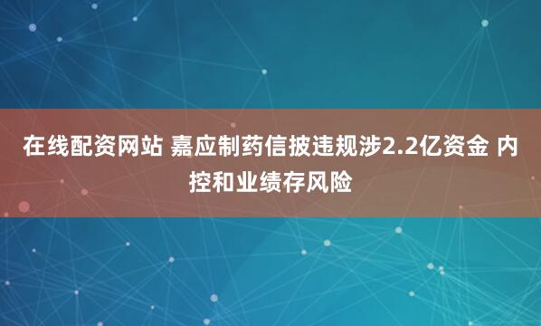 在线配资网站 嘉应制药信披违规涉2.2亿资金 内控和业绩存风险