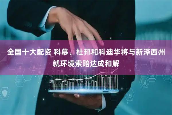 全国十大配资 科慕、杜邦和科迪华将与新泽西州就环境索赔达成和解