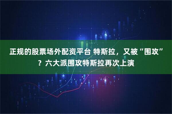 正规的股票场外配资平台 特斯拉，又被“围攻”？六大派围攻特斯拉再次上演