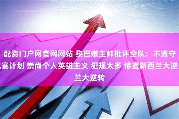 配资门户网官网网站 黎巴嫩主帅批评全队：不遵守比赛计划 崇尚个人英雄主义 犯规太多 惨遭新西兰大逆转