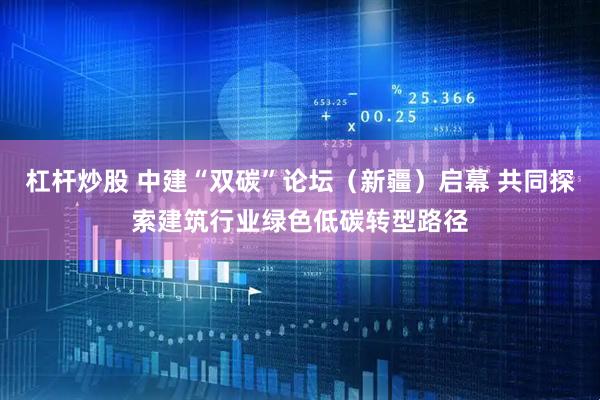 杠杆炒股 中建“双碳”论坛（新疆）启幕 共同探索建筑行业绿色低碳转型路径