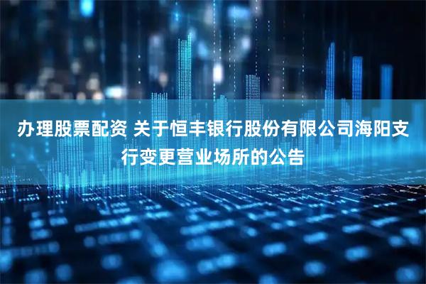 办理股票配资 关于恒丰银行股份有限公司海阳支行变更营业场所的公告