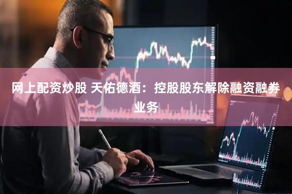 网上配资炒股 天佑德酒：控股股东解除融资融券业务
