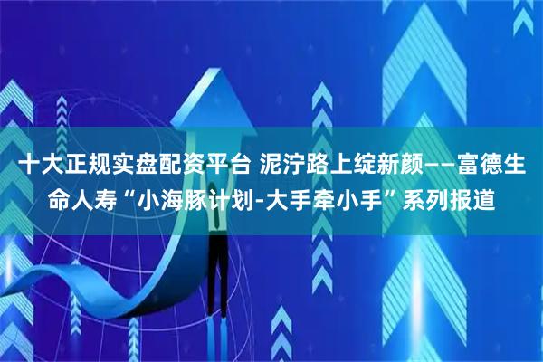 十大正规实盘配资平台 泥泞路上绽新颜——富德生命人寿“小海豚计划-大手牵小手”系列报道