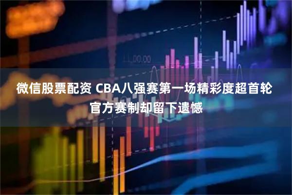 微信股票配资 CBA八强赛第一场精彩度超首轮 官方赛制却留下遗憾